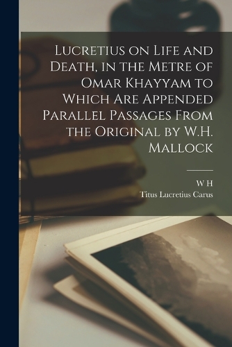 Lucretius on Life and Death, in the Metre of Omar Khayyam to Which are Appended Parallel Passages From the Original by W.H. Mallock