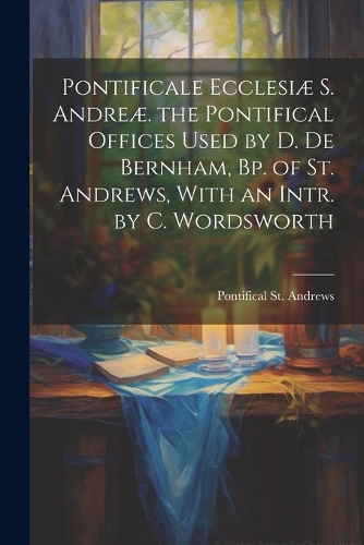 Pontificale Ecclesiæ S. Andreæ. the Pontifical Offices Used by D. De Bernham, Bp. of St. Andrews, With an Intr. by C. Wordsworth