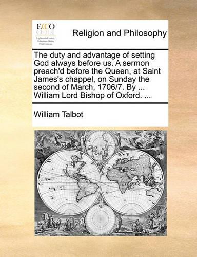 The Duty and Advantage of Setting God Always Before Us. a Sermon Preach'd Before the Queen, at Saint James's Chappel, on Sunday the Second of March, 1706/7. by ... William Lord Bishop of Oxford. ...
