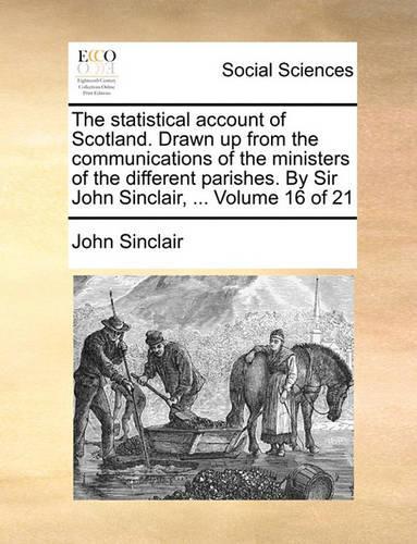 The Statistical Account of Scotland. Drawn Up from the Communications of the Ministers of the Different Parishes. by Sir John Sinclair, ... Volume 16 of 21: (English)