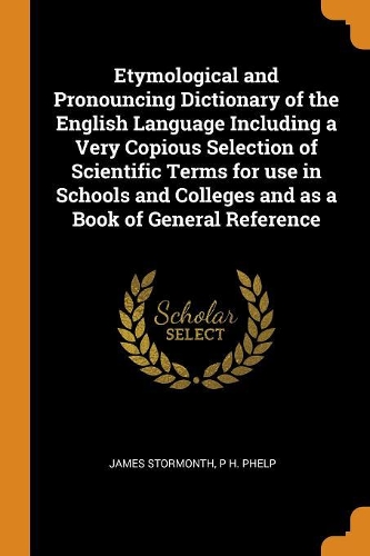 Etymological and Pronouncing Dictionary of the English Language Including a Very Copious Selection of Scientific Terms for Use in Schools and Colleges and as a Book of General Reference