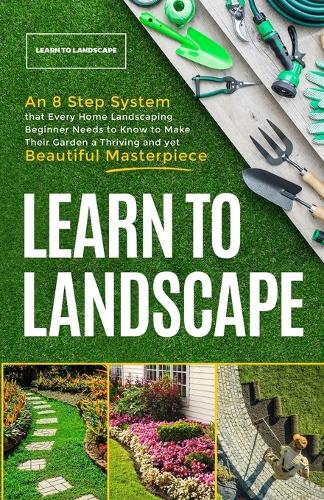 Learn to Landscape: An 8 Step System that Every Home Landscaping Beginner Needs to Know to Make Their Garden a Thriving and Yet Beautiful Masterpiece