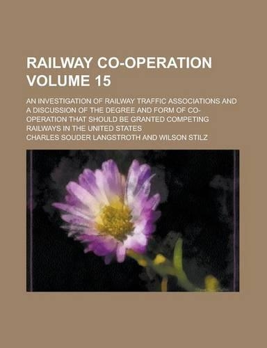 Railway Co-Operation; An Investigation of Railway Traffic Associations and a Discussion of the Degree and Form of Co-Operation That Should Be Granted Competing Railways in the United States Volume 15