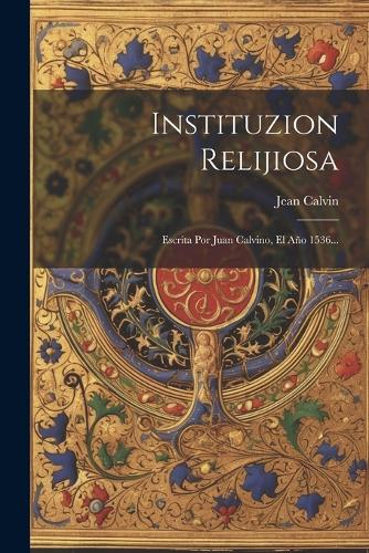 Instituzion Relijiosa: Escrita Por Juan Calvino, El Año 1536...