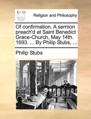 Of Confirmation. a Sermon Preach'd at Saint Benedict Grace-Church, May 14th. 1693. ... by Philip Stubs, ...