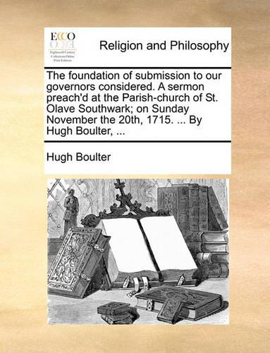 The Foundation of Submission to Our Governors Considered. a Sermon Preach'd at the Parish-Church of St. Olave Southwark; On Sunday November the 20th, 1715. ... by Hugh Boulter, ...