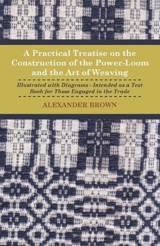 A Practical Treatise On The Construction Of The Power-Loom And The Art of Weaving - Illustrated With Diagrams - Intended As A Text Book For Those Engaged In The Trade: (English)