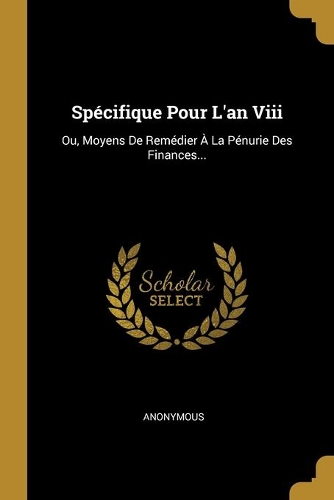 Spécifique Pour L'an Viii: Ou, Moyens De Remédier À La Pénurie Des Finances...