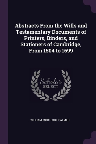 Abstracts From the Wills and Testamentary Documents of Printers, Binders, and Stationers of Cambridge, From 1504 to 1699