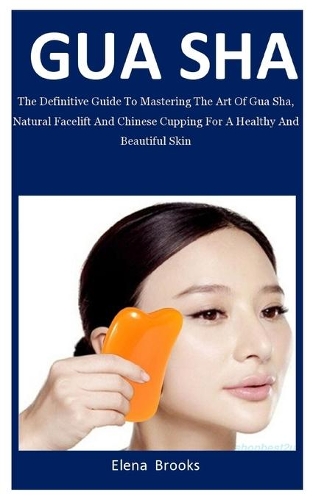 Gua Sha: The Definitive Guide To Mastering The Art Of Gua Sha, Natural Facelift And Chinese Cupping For A Healthy And Beautiful Skin