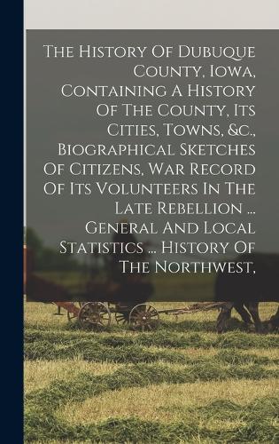 The History Of Dubuque County, Iowa, Containing A History Of The County, Its Cities, Towns, &c., Biographical Sketches Of Citizens, War Record Of Its Volunteers In The Late Rebellion ... General And Local Statistics ... History Of The Northwest,