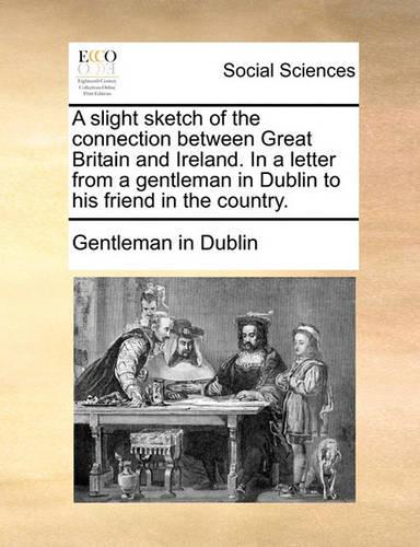 A Slight Sketch of the Connection Between Great Britain and Ireland. in a Letter from a Gentleman in Dublin to His Friend in the Country.