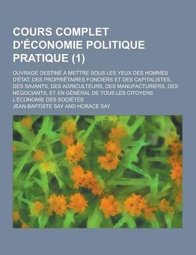 Cours Complet D'Economie Politique Pratique; Ouvrage Destine a Mettre Sous Les Yeux Des Hommes D'Etat, Des Proprietaires Fonciers Et Des Capitalistes,