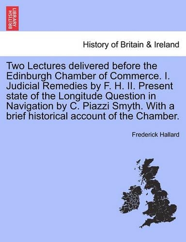 Two Lectures Delivered Before the Edinburgh Chamber of Commerce. I. Judicial Remedies by F. H. II. Present State of the Longitude Question in Navigation by C. Piazzi Smyth. with a Brief Historical Account of the Chamber.