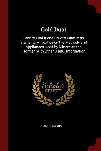 Gold Dust: How to Find It and How to Mine It: An Elementary Treatise on the Methods and Appliances Used by Miners on the Frontier, with Other Useful Informatio