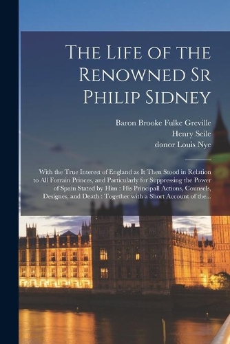 The Life of the Renowned Sr Philip Sidney: With the True Interest of England as It Then Stood in Relation to All Forrain Princes, and Particularly for Suppressing the Power of Spain Stated by