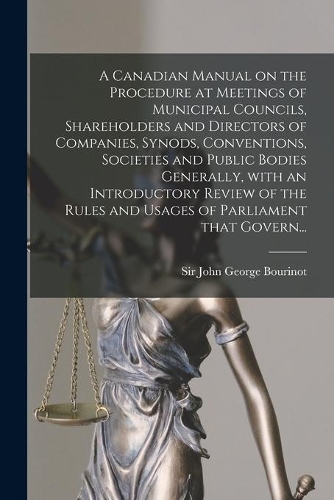 A Canadian Manual on the Procedure at Meetings of Municipal Councils, Shareholders and Directors of Companies, Synods, Conventions, Societies and Public Bodies Generally, With an Introductory Review of the Rules and Usages of Parliament That Govern
