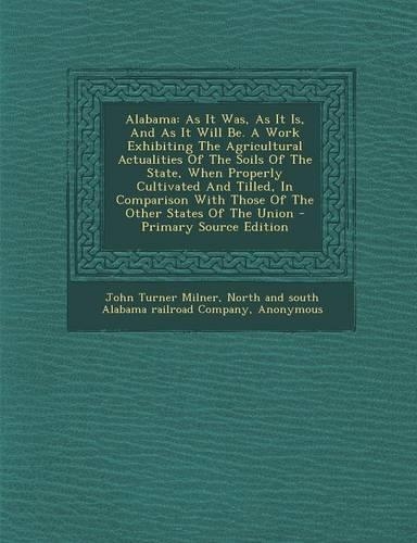 Alabama: As It Was, as It Is, and as It Will Be. a Work Exhibiting the Agricultural Actualities of the Soils of the State, When Properly Cultivated and Tille