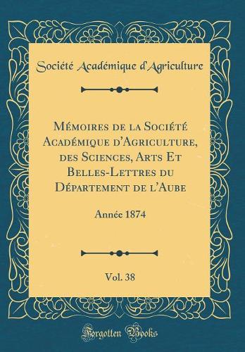 Mémoires de la Société Académique d'Agriculture, Des Sciences, Arts Et Belles-Lettres Du Département de l'Aube, Vol. 38