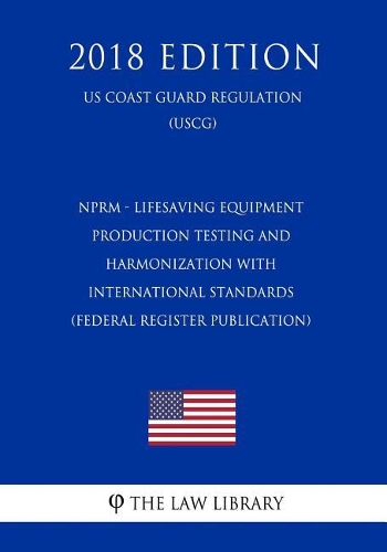 Nprm - Lifesaving Equipment - Production Testing and Harmonization with International Standards (Federal Register Publication) (Us Coast Guard Regulation) (Uscg) (2018 Edition)