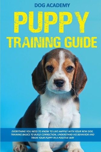 Puppy Training Guide: Everything You Need To Know To Live Happily With Your New Dog. Training Basics To Build Connection, Understand His Behavior And Train Your Puppy In 