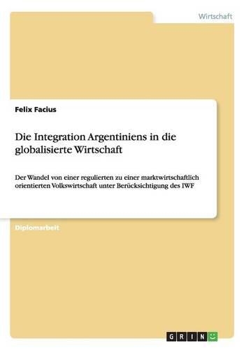 Die Integration Argentiniens in die globalisierte Wirtschaft: Der Wandel von einer regulierten zu einer marktwirtschaftlich orientierten Volkswirtschaft unter Berücksichtigung des IWF(German)