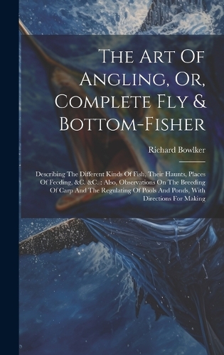 The Art Of Angling, Or, Complete Fly & Bottom-fisher: Describing The Different Kinds Of Fish, Their Haunts, Places Of Feeding, &c. &c.: Also, Observations On The Breeding Of Carp And The Regulating Of P