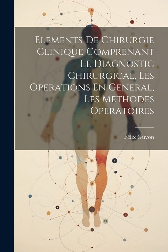 Elements De Chirurgie Clinique Comprenant Le Diagnostic Chirurgical, Les Operations En General, Les Methodes Operatoires