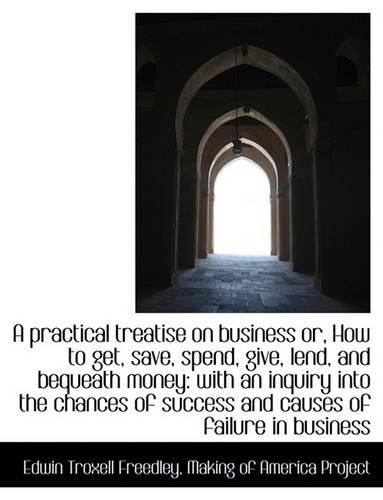 A Practical Treatise on Business Or, How to Get, Save, Spend, Give, Lend, and Bequeath Money