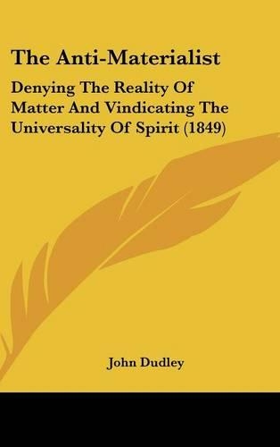 The Anti-Materialist: Denying The Reality Of Matter And Vindicating The Universality Of Spirit (1849)