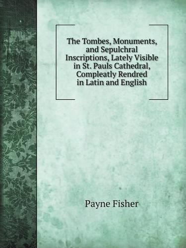 The Tombes, Monuments, and Sepulchral Inscriptions, Lately Visible in St. Pauls Cathedral, Compleatly Rendred in Latin and English
