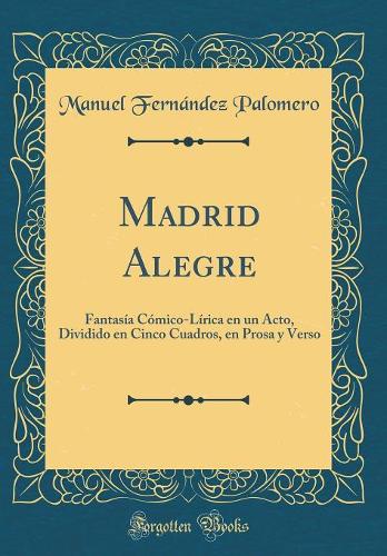 Madrid Alegre: Fantasía Cómico-Lírica en un Acto, Dividido en Cinco Cuadros, en Prosa y Verso (Classic Reprint)