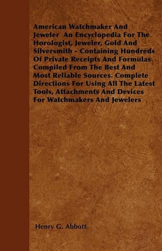 American Watchmaker And Jeweler An Encyclopedia For The Horologist, Jeweler, Gold And Silversmith - Containing Hundreds Of Private Receipts And Formulas Compiled From The Best And Most Reliable Sources. Complete Directions For Using All The Latest