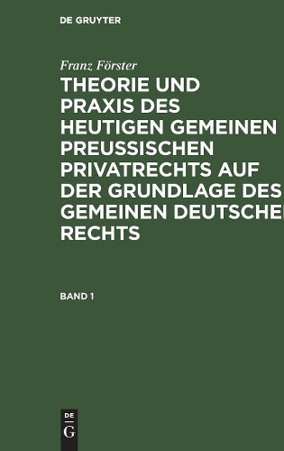 Franz Förster: Theorie Und PRAXIS Des Heutigen Gemeinen Preußischen Privatrechts Auf Der Grundlage Des Gemeinen Deutschen Rechts. Band 1