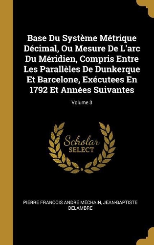 Base Du Système Métrique Décimal, Ou Mesure De L'arc Du Méridien, Compris Entre Les Parallèles De Dunkerque Et Barcelone, Exécutees En 1792 Et Années Suivantes; Volume 3