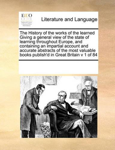 The History of the Works of the Learned Giving a General View of the State of Learning Throughout Europe, and Containing an Impartial Account and Accurate Abstracts of the Most Valuable Books Publish'd in Great Britain V 1 of 84: (English)