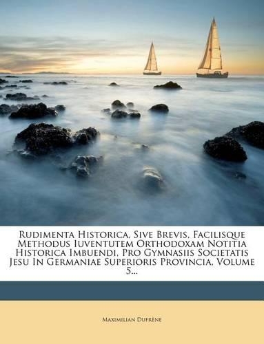 Rudimenta Historica, Sive Brevis, Facilisque Methodus Iuventutem Orthodoxam Notitia Historica Imbuendi, Pro Gymnasiis Societatis Jesu in Germaniae Superioris Provincia, Volume 5...