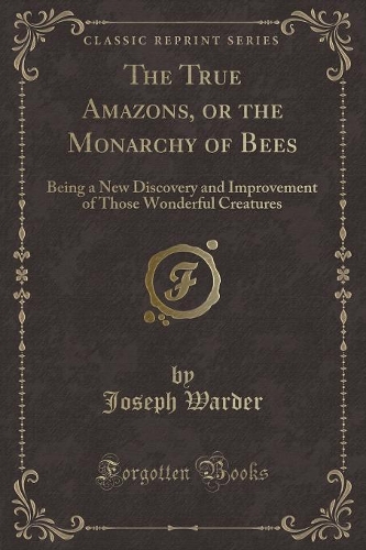 The True Amazons, or the Monarchy of Bees: Being a New Discovery and Improvement of Those Wonderful Creatures (Classic Reprint)(English)