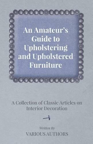 An Amateur's Guide to Upholstering and Upholstered Furniture - A Collection of Classic Articles on Interior Decoration: (English)
