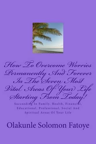 How To Overcome Worries Permanently And Forever In The Seven Most Vital Areas Of Your Life Starting From Today!: Succeeding In Family, Health, Financial, Educational, Professional, Social And Spiritual Areas Of Your Life(English)