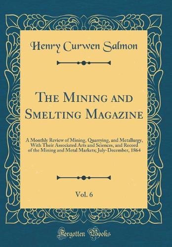 The Mining and Smelting Magazine, Vol. 6: A Monthly Review of Mining, Quarrying, and Metallurgy, With Their Associated Arts and Sciences, and Record of the Mining and Metal Markets; July-December, 1864 (Classic Reprint)