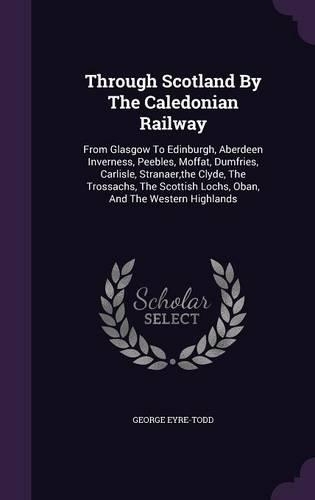 Through Scotland By The Caledonian Railway: From Glasgow To Edinburgh, Aberdeen Inverness, Peebles, Moffat, Dumfries, Carlisle, Stranaer, the Clyde, The Trossachs, The Scottish Lochs, Oban, An(English)