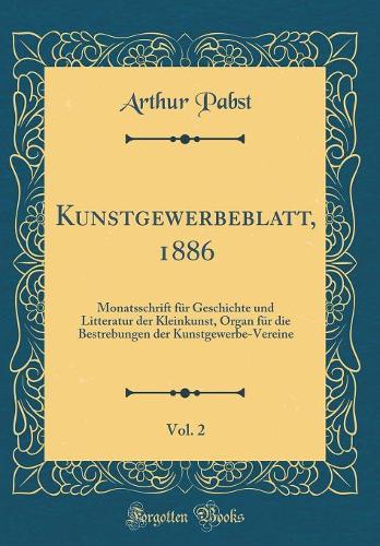 Kunstgewerbeblatt, 1886, Vol. 2: Monatsschrift Für Geschichte Und Litteratur Der Kleinkunst, Organ Für Die Bestrebungen Der Kunstgewerbe-Vereine (Classic Reprint)