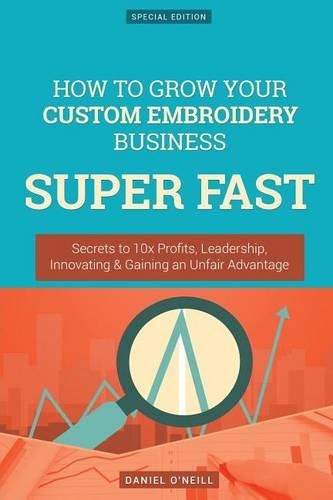 How to Grow Your Custom Embroidery Business Super Fast: Secrets to 10x Profits, Leadership, Innovation & Gaining an Unfair Advantage