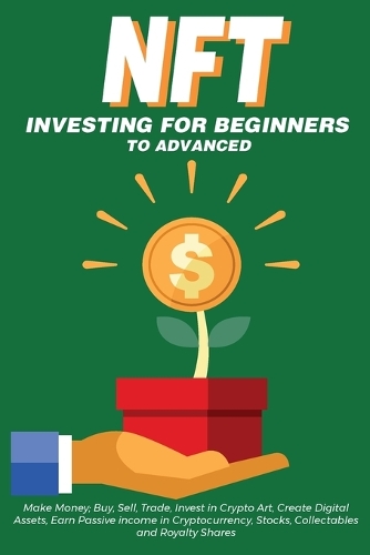 NFT Investing for Beginners to Advanced, Make Money; Buy, Sell, Trade, Invest in Crypto Art, Create Digital Assets, Earn Passive income in Cryptocurrency, Stocks, Collectables and Royalty Shares: Everything You Need to Know about Non Fungible Tokens in this Ultimate Practical Guide