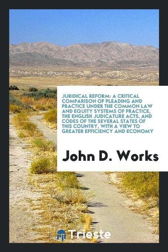Juridical Reform: A Critical Comparison of Pleading and Practice Under the Common Law and Equity Systems of Practice, the English Judicature Acts, and Codes of the Se