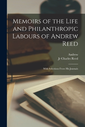 Memoirs of the Life and Philanthropic Labours of Andrew Reed: With Selections From His Journals