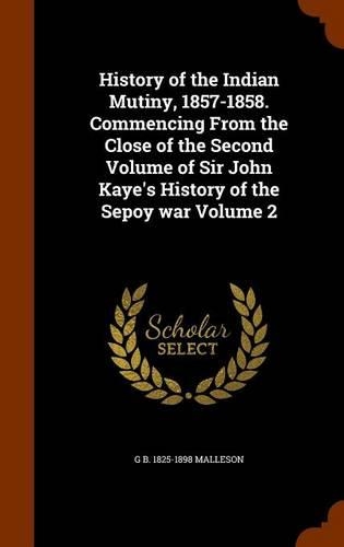 History of the Indian Mutiny, 1857-1858. Commencing from the Close of the Second Volume of Sir John Kaye's History of the Sepoy War Volume 2