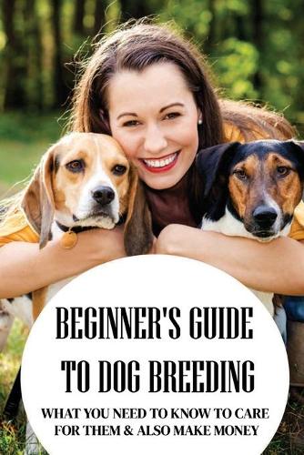 Beginner's Guide To Dog Breeding: What You Need To Know To Care For Them & Also Make Money: Dog Breeding For Beginners Book