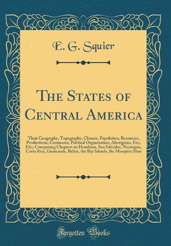 The States of Central America: Their Geography, Topography, Climate, Population, Resources, Productions, Commerce, Political Organization, Aborigines, Etc;, Etc;; Comprising Chapters on Honduras, San Salvador, Nicaragua, Costa Rica, Guatemala, Beli